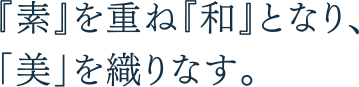 『素』を重ね『和』となり、「美」を織りなす。